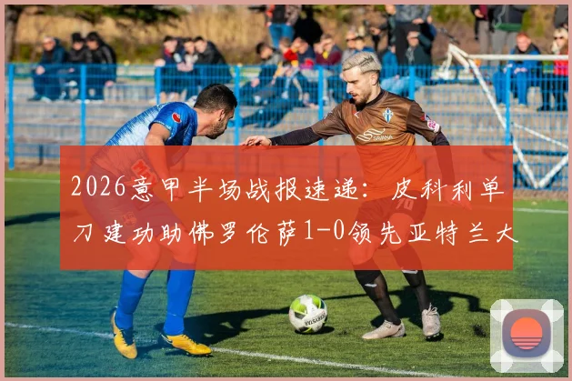 2026意甲半场战报速递：皮科利单刀建功助佛罗伦萨1-0领先亚特兰大，附历史交锋与实时数据查询指南