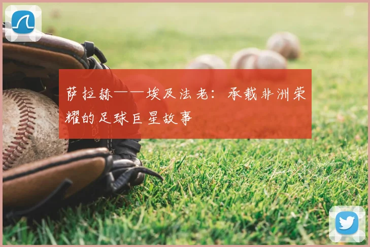 萨拉赫——埃及法老：承载非洲荣耀的足球巨星故事