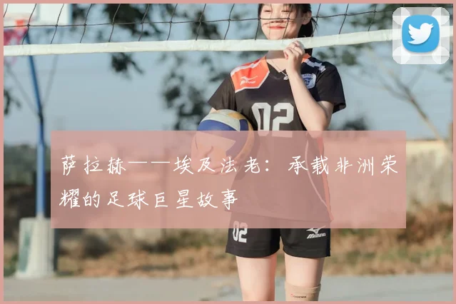 萨拉赫——埃及法老：承载非洲荣耀的足球巨星故事