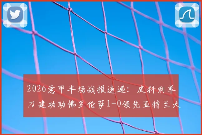 2026意甲半场战报速递：皮科利单刀建功助佛罗伦萨1-0领先亚特兰大，附历史交锋与实时数据查询指南