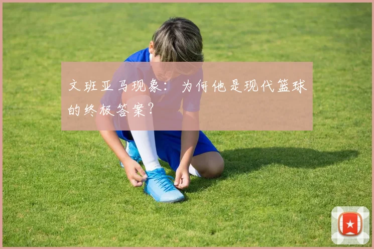文班亚马现象：为何他是现代篮球的终极答案？