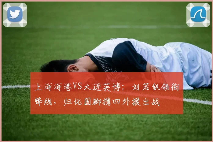 上海海港VS大连英博：刘若钒领衔锋线，归化国脚携四外援出战