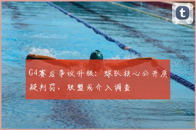 G4赛后争议升级：球队核心公开质疑判罚，联盟或介入调查