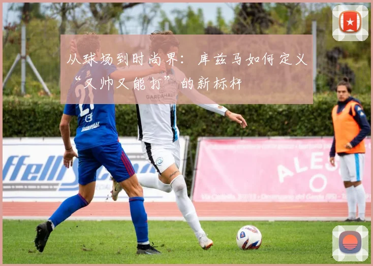 从球场到时尚界：库兹马如何定义“又帅又能打”的新标杆