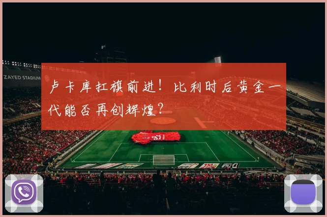卢卡库扛旗前进!比利时后黄金一代能否再创辉煌?