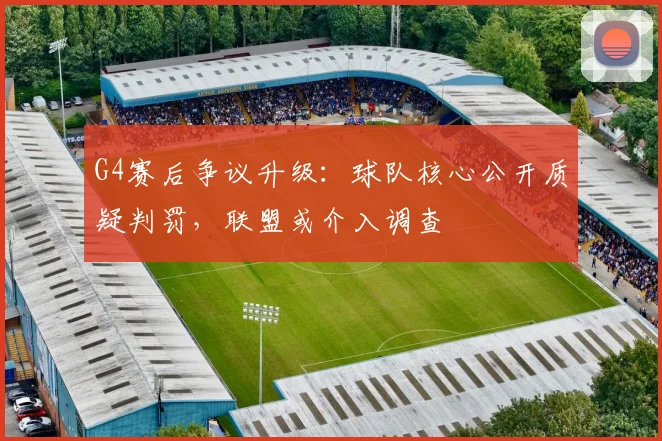 G4赛后争议升级：球队核心公开质疑判罚，联盟或介入调查