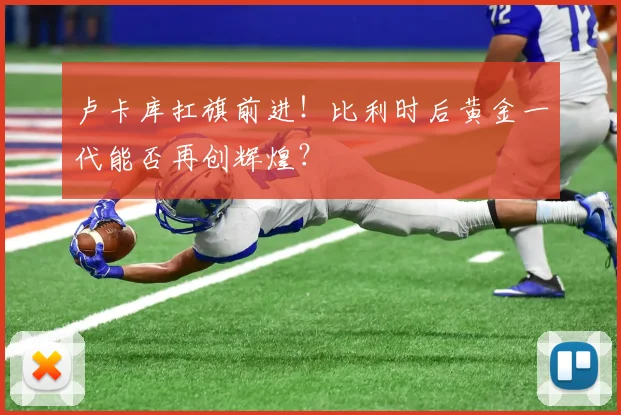 卢卡库扛旗前进！比利时后黄金一代能否再创辉煌？
