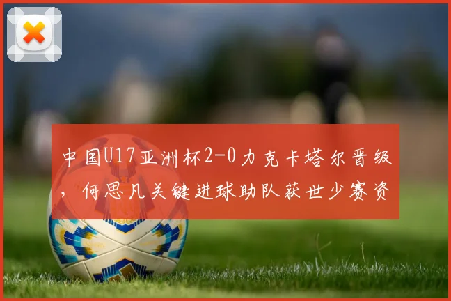中国U17亚洲杯2-0力克卡塔尔晋级，何思凡关键进球助队获世少赛资格