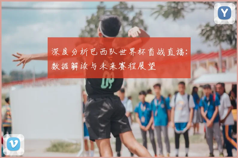 深度分析巴西队世界杯首战直播：数据解读与未来赛程展望