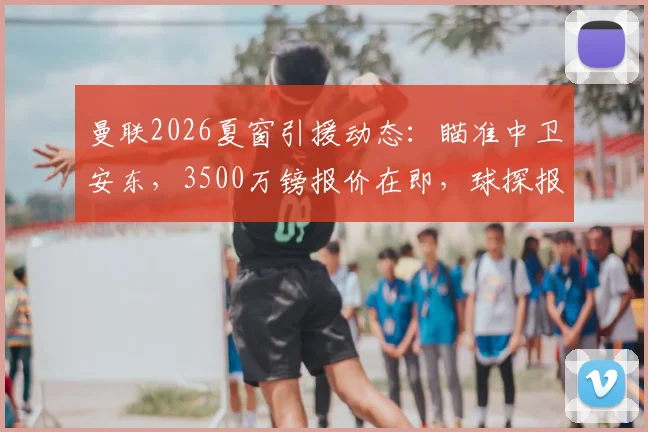 曼联2026夏窗引援动态：瞄准中卫安东，3500万镑报价在即，球探报告深度解析其能力与适配性