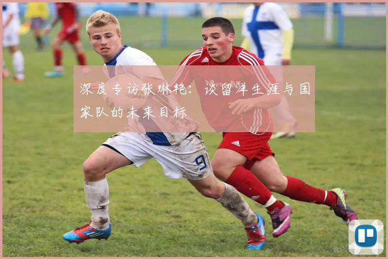 深度专访张琳艳：谈留洋生涯与国家队的未来目标