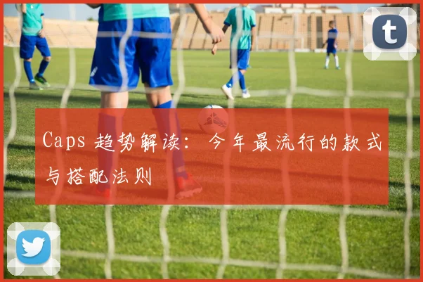 Caps 趋势解读：今年最流行的款式与搭配法则