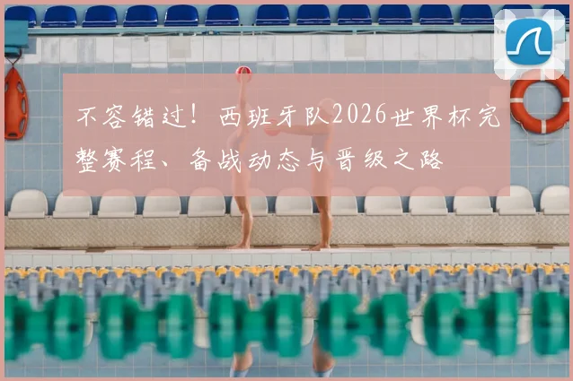 不容错过！西班牙队2026世界杯完整赛程、备战动态与晋级之路