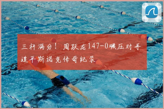 三杆满分！周跃龙147-0碾压对手 追平斯诺克传奇纪录
