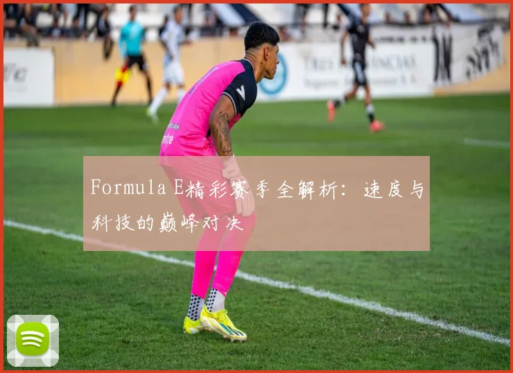 Formula E精彩赛季全解析：速度与科技的巅峰对决